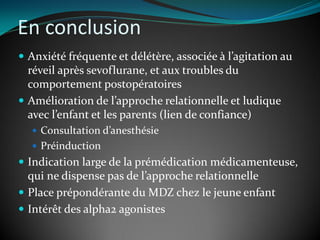 En conclusion
 Anxiété fréquente et délétère, associée à l’agitation au
réveil après sevoflurane, et aux troubles du
comportement postopératoires
 Amélioration de l’approche relationnelle et ludique
avec l’enfant et les parents (lien de confiance)
 Consultation d’anesthésie
 Préinduction
 Indication large de la prémédication médicamenteuse,
qui ne dispense pas de l’approche relationnelle
 Place prépondérante du MDZ chez le jeune enfant
 Intérêt des alpha2 agonistes
 