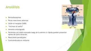 Ansiólisis
 Benzodiazepinas
 Pocas reacciones adversas
 Unión al receptor GABA
 “inclinan al sueño”
 Amnesia anterógrada
 Pacientes con edad avanzada luego de la admins iv rápida pueden presentar
apnea de corta duración.
 Reacciones paradojales
 Contraindicada en mistenia
 