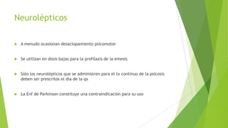 Neurolépticos
 A menudo ocasionan desaclopamiento psicomotor
 Se utilizan en dosis bajas para la profilaxis de la emesis
 Sólo los neurolépticos que se administren para el tx continuo de la psicosis
deben ser prescritos el día de la qx
 La Enf de Parkinson constituye una contraindicación para su uso
 