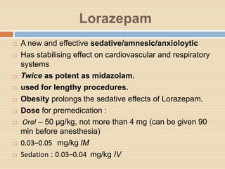 Lorazepam
 A new and effective sedative/amnesic/anxioloytic
 Has stabilising effect on cardiovascular and respiratory
systems
 Twice as potent as midazolam.
 used for lengthy procedures.
 Obesity prolongs the sedative effects of Lorazepam.
 Dose for premedication :
 Oral – 50 µg/kg, not more than 4 mg (can be given 90
min before anesthesia)
 0.03–0.05 mg/kg IM
 Sedation : 0.03–0.04 mg/kg IV
 