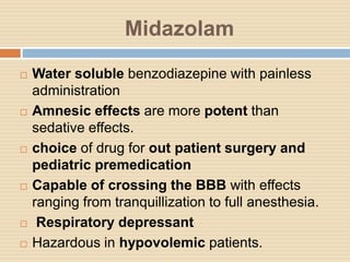 Midazolam
 Water soluble benzodiazepine with painless
administration
 Amnesic effects are more potent than
sedative effects.
 choice of drug for out patient surgery and
pediatric premedication
 Capable of crossing the BBB with effects
ranging from tranquillization to full anesthesia.
 Respiratory depressant
 Hazardous in hypovolemic patients.
 