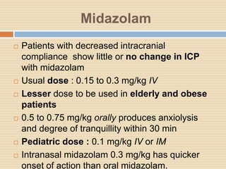 Midazolam
 Patients with decreased intracranial
compliance show little or no change in ICP
with midazolam
 Usual dose : 0.15 to 0.3 mg/kg IV
 Lesser dose to be used in elderly and obese
patients
 0.5 to 0.75 mg/kg orally produces anxiolysis
and degree of tranquillity within 30 min
 Pediatric dose : 0.1 mg/kg IV or IM
 Intranasal midazolam 0.3 mg/kg has quicker
onset of action than oral midazolam.
 