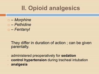 II. Opioid analgesics
 – Morphine
 – Pethidine
 – Fentanyl
They differ in duration of action ; can be given
parentally.
• administered preoperatively for sedation
• control hypertension during tracheal intubation
• analgesia
 
