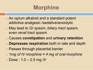 Morphine
 An opium alkaloid and a standard potent
addictive analgesic /sedative/anxiolytic
 May lead to GI spasm, biliary tract spasm,
even renal tract spasm.
 Causes constipation and urinary retention
 Depresses respiration both in rate and depth
 Passes through placental barrier
 1mg of IV morphine ≈ 4 mg of oral morphine
 Dose : 1.0 – 2.5 mg IV
 