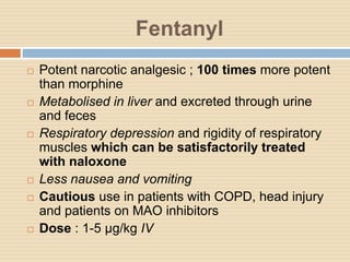 Fentanyl
 Potent narcotic analgesic ; 100 times more potent
than morphine
 Metabolised in liver and excreted through urine
and feces
 Respiratory depression and rigidity of respiratory
muscles which can be satisfactorily treated
with naloxone
 Less nausea and vomiting
 Cautious use in patients with COPD, head injury
and patients on MAO inhibitors
 Dose : 1-5 µg/kg IV
 