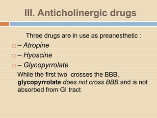 III. Anticholinergic drugs
Three drugs are in use as preanesthetic :
 – Atropine
 – Hyoscine
 – Glycopyrrolate
While the first two crosses the BBB,
glycopyrrolate does not cross BBB and is not
absorbed from GI tract
 