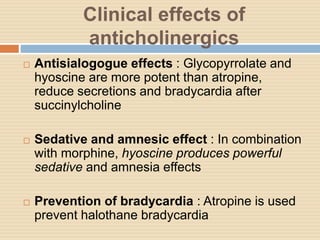 Clinical effects of
anticholinergics
 Antisialogogue effects : Glycopyrrolate and
hyoscine are more potent than atropine,
reduce secretions and bradycardia after
succinylcholine
 Sedative and amnesic effect : In combination
with morphine, hyoscine produces powerful
sedative and amnesia effects
 Prevention of bradycardia : Atropine is used
prevent halothane bradycardia
 