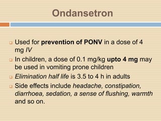 Ondansetron
 Used for prevention of PONV in a dose of 4
mg IV
 In children, a dose of 0.1 mg/kg upto 4 mg may
be used in vomiting prone children
 Elimination half life is 3.5 to 4 h in adults
 Side effects include headache, constipation,
diarrhoea, sedation, a sense of flushing, warmth
and so on.
 