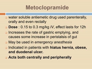 Metoclopramide
 water soluble antiemetic drug used parenterally,
orally and even rectally
 Dose : 0.15 to 0.3 mg/kg IV, effect lasts for 12h
 Increases the rate of gastric emptying, and
causes some increase in peristalsis of gut
 May be used in emergency anesthesia
 Indicated in patients with hiatus hernia, obese,
and duodenal ulcer.
 Acts both centrally and peripherally
 