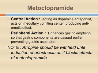 Metoclopramide
• Central Action : Acting as dopamine antagonist,
acts on medullary vomiting center, producing anti-
emetic effect.
• Peripheral Action : Enhances gastric emptying
so that gastric components are passed earlier,
preventing gastric aspiration.
NOTE : Atropine should be withheld until
induction of anesthesia as it blocks effects
of metoclopramide
 