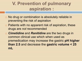 V. Prevention of pulmonary
aspiration :
 No drug or combination is absolutely reliable in
preventing the risk of aspiration
 Patients with no apparent risk of aspiration, these
drugs are not recommended
 Cimetidine and Ranitidine are the two drugs in
common clinical use which when used as
premedication may increase the gastric pH higher
than 2.5 and decrease the gastric volume < 25
mL
 