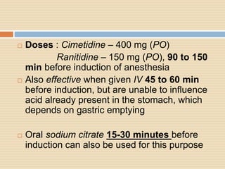  Doses : Cimetidine – 400 mg (PO)
Ranitidine – 150 mg (PO), 90 to 150
min before induction of anesthesia
 Also effective when given IV 45 to 60 min
before induction, but are unable to influence
acid already present in the stomach, which
depends on gastric emptying
 Oral sodium citrate 15-30 minutes before
induction can also be used for this purpose
 
