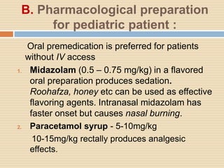 B. Pharmacological preparation
for pediatric patient :
Oral premedication is preferred for patients
without IV access
1. Midazolam (0.5 – 0.75 mg/kg) in a flavored
oral preparation produces sedation.
Roohafza, honey etc can be used as effective
flavoring agents. Intranasal midazolam has
faster onset but causes nasal burning.
2. Paracetamol syrup - 5-10mg/kg
10-15mg/kg rectally produces analgesic
effects.
 