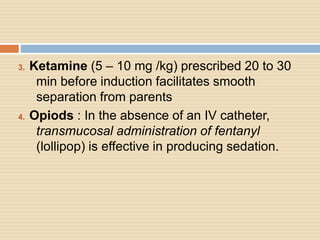 3. Ketamine (5 – 10 mg /kg) prescribed 20 to 30
min before induction facilitates smooth
separation from parents
4. Opiods : In the absence of an IV catheter,
transmucosal administration of fentanyl
(lollipop) is effective in producing sedation.
 