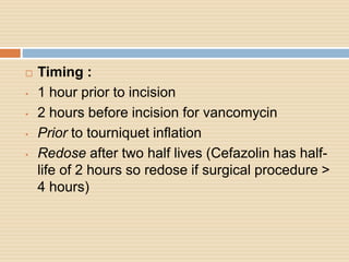  Timing :
• 1 hour prior to incision
• 2 hours before incision for vancomycin
• Prior to tourniquet inflation
• Redose after two half lives (Cefazolin has half-
life of 2 hours so redose if surgical procedure >
4 hours)
 