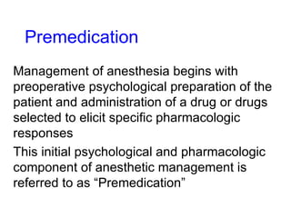 Premedication Management of anesthesia begins with preoperative psychological preparation of the patient and administration of a drug or drugs selected to elicit specific pharmacologic responses This initial psychological and pharmacologic component of anesthetic management is referred to as “Premedication” 