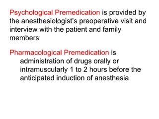 Psychological Premedication  is provided by the anesthesiologist’s preoperative visit and interview with the patient and family members Pharmacological Premedication  is  administration of drugs orally or intramuscularly 1 to 2 hours before the anticipated induction of anesthesia  