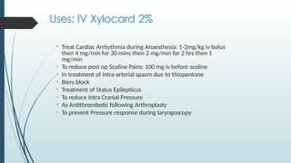 Uses: IV Xylocard 2%
• Treat Cardiac Arrhythmia during Anaesthesia: 1-2mg/kg iv bolus
then 4 mg/min for 30 mins then 2 mg/min for 2 hrs then 1
mg/min
• To reduce post op Scoline Pains: 100 mg iv before scoline
• In treatment of intra-arterial spasm due to thiopentone
• Biers block
• Treatment of Status Epilepticus
• To reduce Intra Cranial Pressure
• As Antithrombotic following Arthroplasty
• To prevent Pressure response during laryngoscopy
 