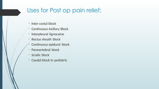 Uses for Post op pain relief:
• Inter costal block
• Continuous Axillary Block
• Interpleural lignocaine
• Rectus sheath block
• Continuous epidural block
• Paravertebral block
• Sciatic block
• Caudal block in pediatric
 