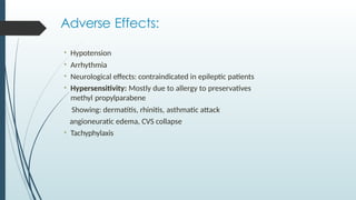 Adverse Effects:
• Hypotension
• Arrhythmia
• Neurological effects: contraindicated in epileptic patients
• Hypersensitivity: Mostly due to allergy to preservatives
methyl propylparabene
Showing: dermatitis, rhinitis, asthmatic attack
angioneuratic edema, CVS collapse
• Tachyphylaxis
 