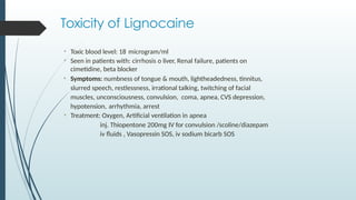Toxicity of Lignocaine
• Toxic blood level: 18 microgram/ml
• Seen in patients with: cirrhosis o liver, Renal failure, patients on
cimetidine, beta blocker
• Symptoms: numbness of tongue & mouth, lightheadedness, tinnitus,
slurred speech, restlessness, irrational talking, twitching of facial
muscles, unconsciousness, convulsion, coma, apnea, CVS depression,
hypotension, arrhythmia, arrest
• Treatment: Oxygen, Artificial ventilation in apnea
inj. Thiopentone 200mg IV for convulsion /scoline/diazepam
iv fluids , Vasopressin SOS, iv sodium bicarb SOS
 