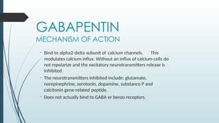 GABAPENTIN
MECHANISM OF ACTION
• Bind to alpha2-delta subunit of calcium channels. This
modulates calcium influx. Without an influx of calcium cells do
not repolarize and the excitatory neurotransmitters release is
inhibited.
• The neurotransmitters inhibited include: glutamate,
norepinephrine, serotonin, dopamine, substance P and
calcitonin gene-related peptide.
• Does not actually bind to GABA or benzo receptors.
 
