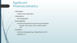 Significant
Pharmacokinetics
• Absorption:
• Variable, dose dependent
• Metabolism:
• Not metabolized
• Bioavailability:
• Inversely proportional to dose due to absorption
• Example: 900 mg/day: 60% and 4800 mg/day:
27%
• Excretion:
• Urine as unchanged drug. Proportional to CrCl
• Half life:5-7 h
 