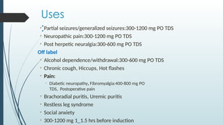 Uses
:
• Partial seizures/generalized seizures:300-1200 mg PO TDS
• Neuropathic pain:300-1200 mg PO TDS
• Post herpetic neuralgia:300-600 mg PO TDS
Off label
• Alcohol dependence/withdrawal:300-600 mg PO TDS
• Chronic cough, Hiccups, Hot flashes
• Pain:
• Diabetic neuropathy, Fibromyalgia:400-800 mg PO
TDS, Postoperative pain
• Brachoradial puritis, Uremic puritis
• Restless leg syndrome
• Social anxiety
• 300-1200 mg 1_1.5 hrs before induction
 