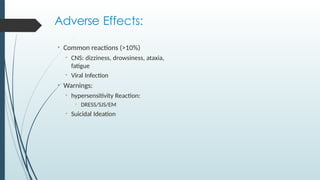 Adverse Effects:
• Common reactions (>10%)
• CNS: dizziness, drowsiness, ataxia,
fatigue
• Viral Infection
• Warnings:
• hypersensitivity Reaction:
• DRESS/SJS/EM
• Suicidal Ideation
 