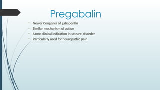 Pregabalin
• Newer Congener of gabapentin
• Similar mechanism of action
• Same clinical indication in seizure disorder
• Particularly used for neuropathic pain
 