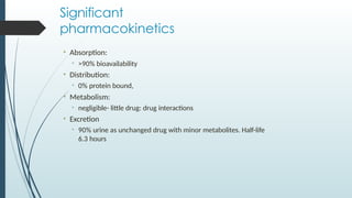 Significant
pharmacokinetics
• Absorption:
• >90% bioavailability
• Distribution:
• 0% protein bound,
• Metabolism:
• negligible- little drug: drug interactions
• Excretion
• 90% urine as unchanged drug with minor metabolites. Half-life
6.3 hours
 