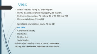 Uses:
• Partial Seizures: 75 mg BD or 50 mg TDS
• Painful diabetic peripheral neuropathy: 50 mg TDS
• Post herpetic neuralgia: 75-150 mg BD or 50-100 mg TDS
• Fibromyalgia Injury: 75 mg BD
• Spinal cord neuropathies Injury: 75 mg BD
• Off label
• Generalized anxiety
• Hot flashes
• Restless leg
• Social anxiety
Helpful when needing a muscle spasm component
150 mg 1-1.5 hrs before induction of anaesthesia
 
