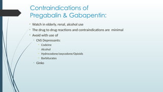 Contraindications of
Pregabalin & Gabapentin:
• Watch in elderly, renal, alcohol use
• The drug to drug reactions and contraindications are minimal
• Avoid with use of
• CNS Depressants:
• Codeine
• Alcohol
• Hydrocodone/oxycodone/Opioids
• Barbiturates
• Ginko
 