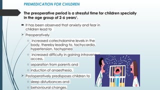PREMEDICATION FOR CHILDREN
The preoperative period is a stressful time for children specially
in the age group of 2-6 years1
.
 It has been observed that anxiety and fear in
children lead to
 Preoperatively
o increased catecholamine levels in the
body, thereby leading to, tachycardia,
hypertension, tachypnea
o increased difficulty in gaining intravenous
access,
o separation from parents and
o induction of anaesthesia.
 Postoperatively predisposes children to
o sleep disturbances and
o behavioural changes.
 