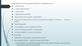 Intranasal route of drug administration is preferred as it is
 noninvasive
 easily administered
 rapid onset
 higher bioavailability
 Bypass first pass hepatic metabolism
 Circumvent blood brain barrier ( via olfactory region of central nervous
system
 Well tolerability
 No pungency and unpleasant taste
 Does not require patient cooperation
 avoids problem of volume retention
 Examples
 midazolam 0.2 mg/kg ( preservative free )
 Dexmedetomidine 1 µg/kg ( preservative free )
administered by anaesthesiologist 30 minutes prior to surgery via Mucosal
Atomisation Device intranasally.
 