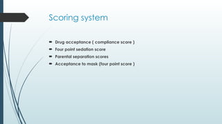 Scoring system
 Drug acceptance ( compliance score )
 Four point sedation score
 Parental separation scores
 Acceptance to mask (four point score )
 