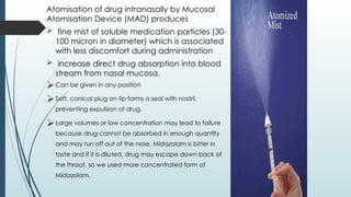 Atomisation of drug intranasally by Mucosal
Atomisation Device (MAD) produces
 fine mist of soluble medication particles (30-
100 micron in diameter) which is associated
with less discomfort during administration
 increase direct drug absorption into blood
stream from nasal mucosa.
Can be given in any position
Soft, conical plug on tip forms a seal with nostril,
preventing expulsion of drug.
Large volumes or low concentration may lead to failure
because drug cannot be absorbed in enough quantity
and may run off out of the nose. Midazolam is bitter in
taste and if it is diluted, drug may escape down back of
the throat, so we used more concentrated form of
Midazolam.
 