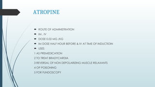 ATROPINE
 ROUTE OF ADMINISTRATION
 IM , IV
 DOSE 0.02 MG /KG
 IM DOSE HALF HOUR BEFORE & IV AT TIME OF INDUCTIOIN
 USES
1 AS PREMEDICATION
2 TO TREAT BRADYCARDIA
3 REVERSAL OF NON DEPOLARIZING MUSCLE RELAXANTS
4 OP POISONING
5 FOR FUNDOSCOPY
 