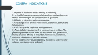CONTRA- INDICATIONS
1. Dryness of mouth and throat, difficulty in swalowing.
2. ye: in elderly persons may precipitate acute congestive glaucoma.
Hence, anticholinergics are contraindicated in glaucoma.
3. Difficulty in micturition and urinary retention
4. CNS: Large doses produce restlessness, excitement, delirium and
hallucinations.
5 .CVS: Tachycardia, palpitation and hypotension.
6 . Acute belladonna poisoning: It is more common in children. The
presenting features include fever, dry and flushed skin, photophobia,
blurring of vision, difficulty in micturition, restlessness, excitement,
confusion, disorientation and hallucinations.
Severe poisoning may cause respiratory depression, cardiovascular
colapse, convulsions,coma and death
 