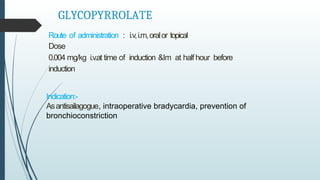 GLYCOPYRROLATE
Route of administration : i.v,i.m,oralor topical
Dose
0.004 mg/kg i.v.at time of induction &Im at half hour before
induction
Indication:-
Asantisailagogue, intraoperative bradycardia, prevention of
bronchioconstriction
 