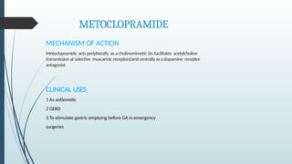 METOCLOPRAMIDE
MECHANISM OF ACTION
Metoclopramide acts peripherally as a cholinomimetic (ie, facilitates acetylcholine
transmission at selective muscarinic receptors)and centrally as a dopamine receptor
antagonist
CLINICAL USES
1 As antiemetic
2 GERD
3 To stimulate gastric emptying before GA in emergency
surgeries
 