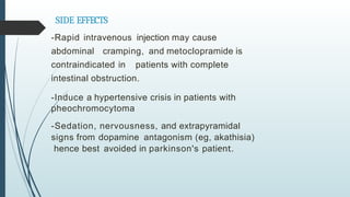 SIDE EFFECTS
-Rapid intravenous injection may cause
abdominal cramping, and metoclopramide is
contraindicated in patients with complete
intestinal obstruction.
-Induce a hypertensive crisis in patients with
pheochromocytoma
-Sedation, nervousness, and extrapyramidal
signs from dopamine antagonism (eg, akathisia)
hence best avoided in parkinson's patient.
 