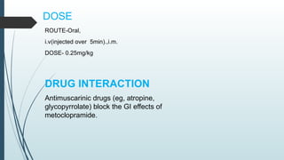 DOSE
ROUTE-Oral,
i.v(injected over 5min).,i.m.
DOSE- 0.25mg/kg
DRUG INTERACTION
Antimuscarinic drugs (eg, atropine,
glycopyrrolate) block the GI effects of
metoclopramide.
 