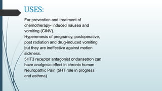 USES:
For prevention and treatment of
chemotherapy- induced nausea and
vomiting (CINV).
Hyperemesis of pregnancy, postoperative,
post radiation and drug-induced vomiting
but they are ineffective against motion
sickness.
5HT3 receptor antagonist ondansetron can
have analgesic effect in chronic human
Neuropathic Pain (5HT role in progress
and asthma)
 