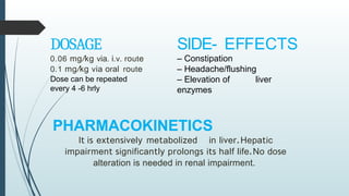 DOSAGE
0.06 mg/kg via. i.v. route
0.1 mg/kg via oral route
Dose can be repeated
every 4 -6 hrly
SIDE- EFFECTS
– Constipation
– Headache/flushing
– Elevation of liver
enzymes
PHARMACOKINETICS
It is extensively metabolized in liver.Hepatic
impairment significantly prolongs its half life.No dose
alteration is needed in renal impairment.
 