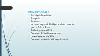 PRIMARY GOALS
• Anxiolysis & sedation
• Analgesia
• Amnesia
• Increase in gastric fluid pH and decrease in
gastric fluid volume
• Antisialogogue effect
• Decrease SNS reflex response
• Hemodynamic stability
• Decrease in anaesthetic requirement
 