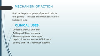 MECHANISM OF ACTION
Bind to the proton pump of parietal cells in
the gastric mucosa and inhibit secretion of
hydrogen ions.
CLINICAL USES
Duodenal ulcer,GERD and
Zollinger–Ellison syndrome.
They may promotehealing of
peptic ulcers and erosive GERD more
quickly than H 2 -receptor blockers.
 
