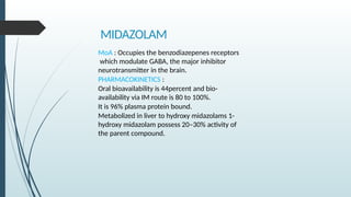 MIDAZOLAM
MoA : Occupies the benzodiazepenes receptors
which modulate GABA, the major inhibitor
neurotransmitter in the brain.
PHARMACOKINETICS :
Oral bioavailability is 44percent and bio-
availability via IM route is 80 to 100%.
It is 96% plasma protein bound.
Metabolized in liver to hydroxy midazolams 1-
hydroxy midazolam possess 20–30% activity of
the parent compound.
 