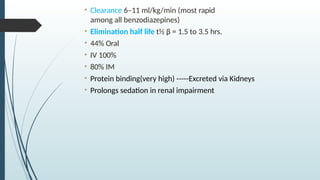 • Clearance 6–11 ml/kg/min (most rapid
among all benzodiazepines)
• Elimination half life t½ β = 1.5 to 3.5 hrs.
• 44% Oral
• IV 100%
• 80% IM
• Protein binding(very high) -----Excreted via Kidneys
• Prolongs sedation in renal impairment
 