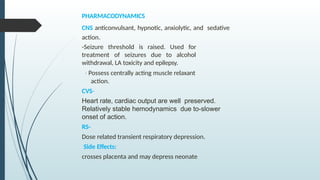 PHARMACODYNAMICS
CNS anticonvulsant, hypnotic, anxiolytic, and sedative
action.
-Seizure threshold is raised. Used for
treatment of seizures due to alcohol
withdrawal, LA toxicity and epilepsy.
- Possess centrally acting muscle relaxant
action.
CVS-
Heart rate, cardiac output are well preserved.
Relatively stable hemodynamics due to-slower
onset of action.
RS-
Dose related transient respiratory depression.
Side Effects:
crosses placenta and may depress neonate
 